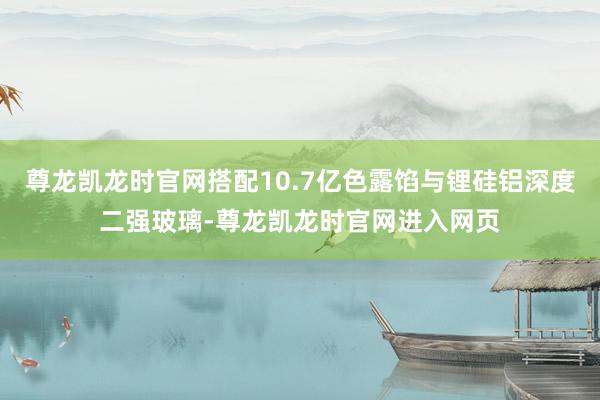 尊龙凯龙时官网搭配10.7亿色露馅与锂硅铝深度二强玻璃-尊龙凯龙时官网进入网页