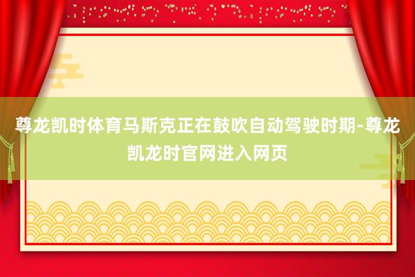 尊龙凯时体育马斯克正在鼓吹自动驾驶时期-尊龙凯龙时官网进入网页