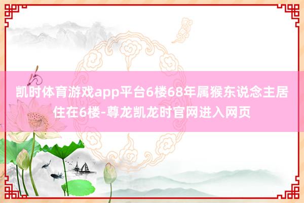凯时体育游戏app平台6楼68年属猴东说念主居住在6楼-尊龙凯龙时官网进入网页