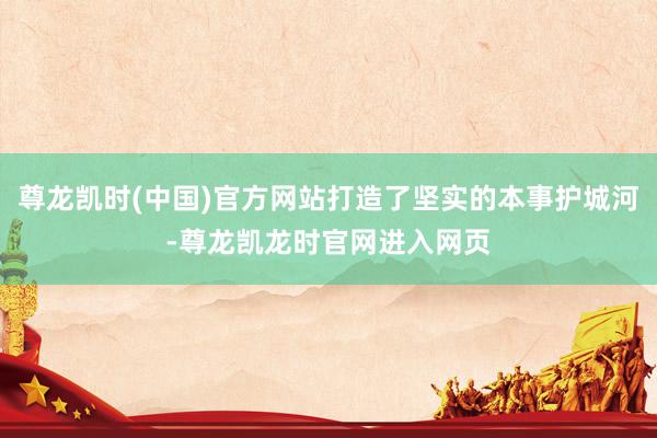 尊龙凯时(中国)官方网站打造了坚实的本事护城河-尊龙凯龙时官网进入网页