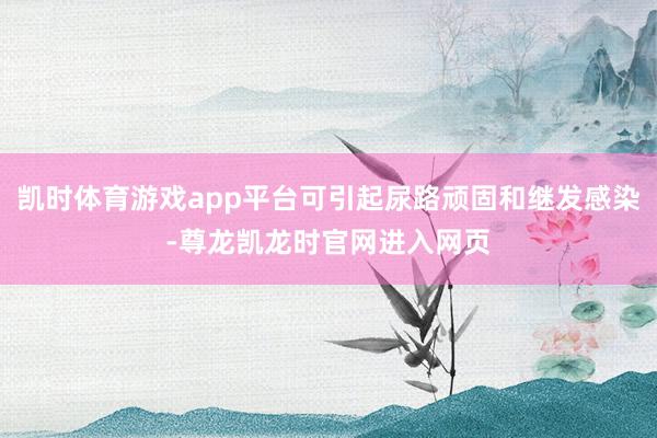凯时体育游戏app平台可引起尿路顽固和继发感染-尊龙凯龙时官网进入网页
