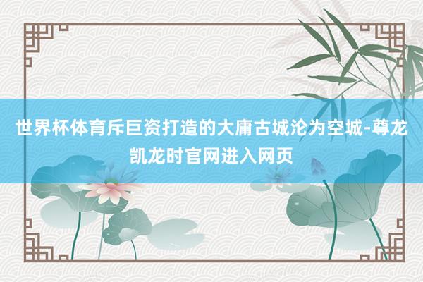 世界杯体育斥巨资打造的大庸古城沦为空城-尊龙凯龙时官网进入网页