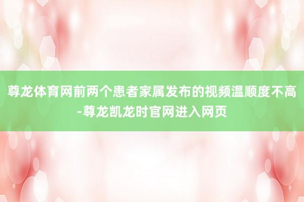 尊龙体育网前两个患者家属发布的视频温顺度不高-尊龙凯龙时官网进入网页