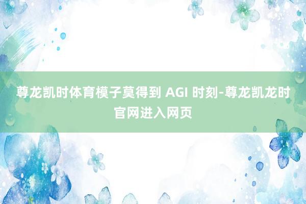 尊龙凯时体育模子莫得到 AGI 时刻-尊龙凯龙时官网进入网页