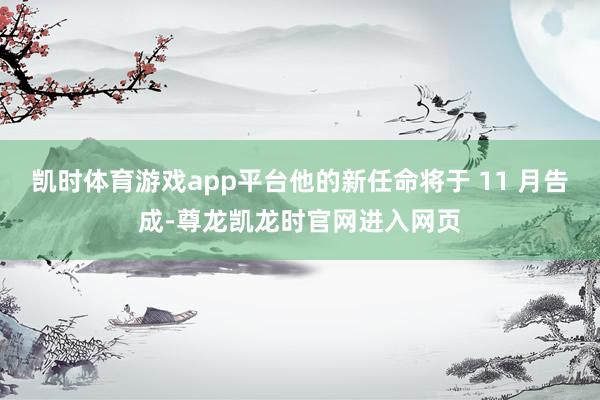 凯时体育游戏app平台他的新任命将于 11 月告成-尊龙凯龙时官网进入网页