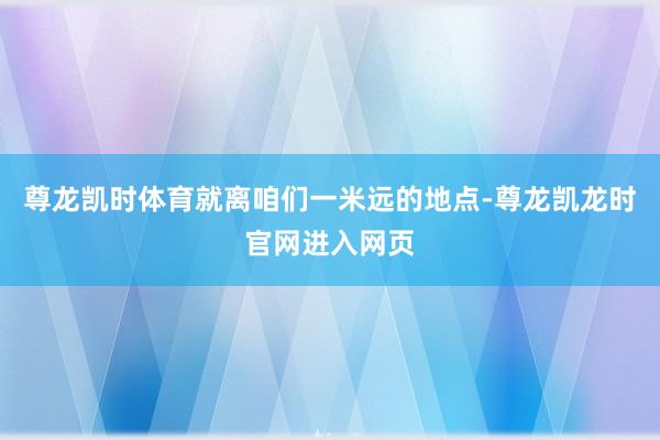 尊龙凯时体育就离咱们一米远的地点-尊龙凯龙时官网进入网页
