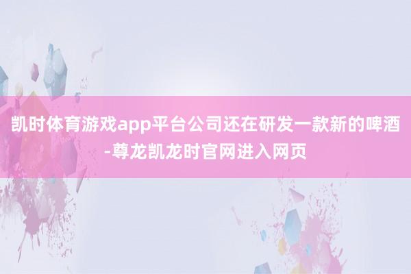 凯时体育游戏app平台公司还在研发一款新的啤酒-尊龙凯龙时官网进入网页