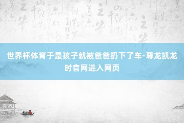 世界杯体育于是孩子就被爸爸扔下了车-尊龙凯龙时官网进入网页