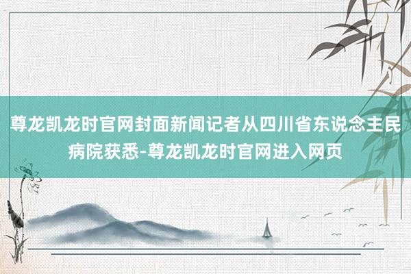 尊龙凯龙时官网封面新闻记者从四川省东说念主民病院获悉-尊龙凯龙时官网进入网页