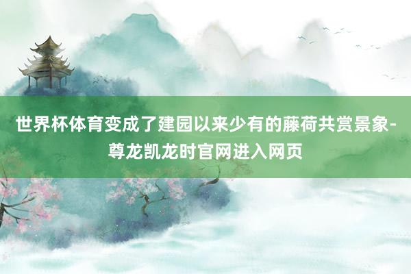 世界杯体育变成了建园以来少有的藤荷共赏景象-尊龙凯龙时官网进入网页