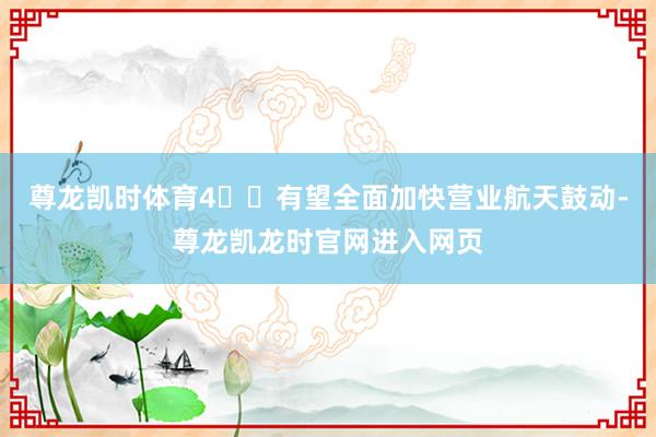 尊龙凯时体育4️⃣有望全面加快营业航天鼓动-尊龙凯龙时官网进入网页