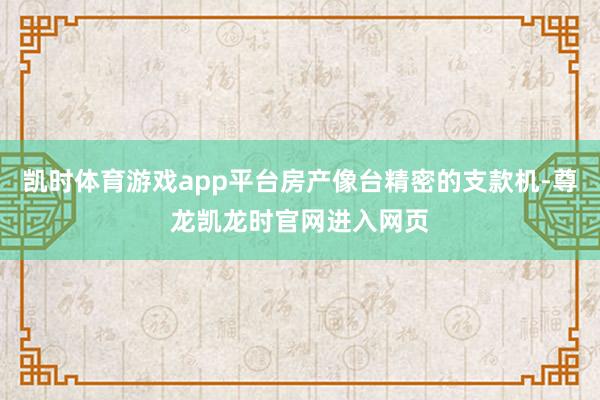凯时体育游戏app平台房产像台精密的支款机-尊龙凯龙时官网进入网页
