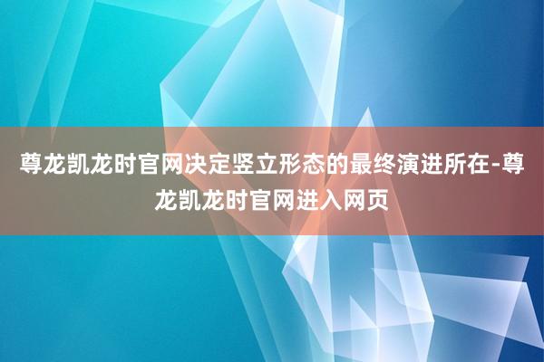 尊龙凯龙时官网决定竖立形态的最终演进所在-尊龙凯龙时官网进入网页