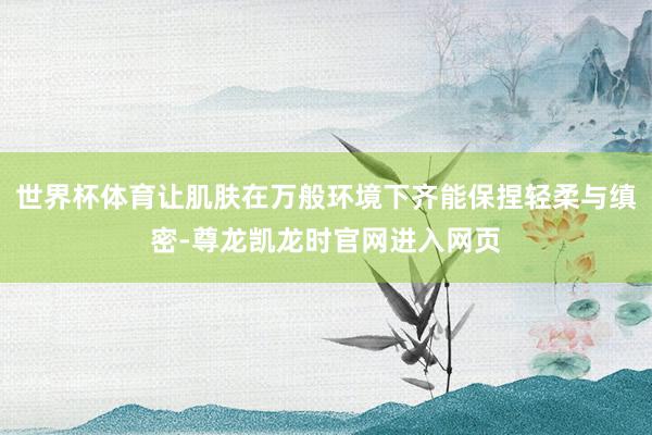 世界杯体育让肌肤在万般环境下齐能保捏轻柔与缜密-尊龙凯龙时官网进入网页