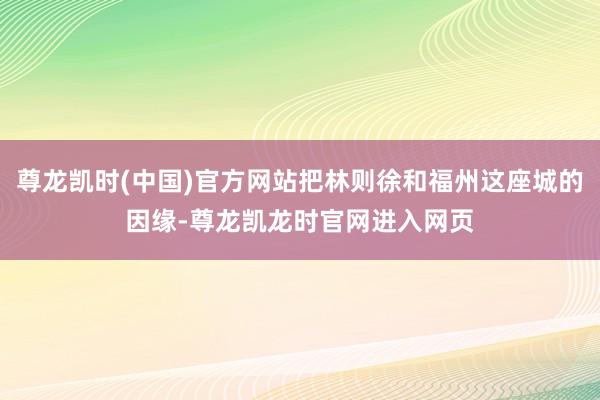 尊龙凯时(中国)官方网站把林则徐和福州这座城的因缘-尊龙凯龙时官网进入网页