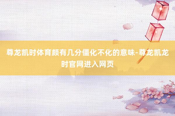 尊龙凯时体育颇有几分僵化不化的意味-尊龙凯龙时官网进入网页