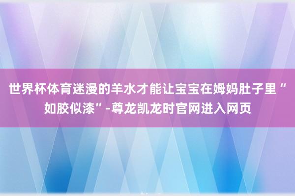 世界杯体育迷漫的羊水才能让宝宝在姆妈肚子里“如胶似漆”-尊龙凯龙时官网进入网页