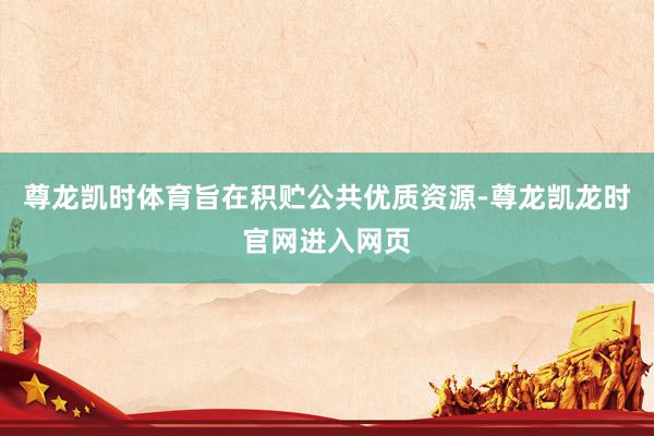 尊龙凯时体育旨在积贮公共优质资源-尊龙凯龙时官网进入网页