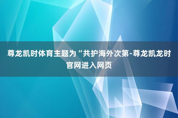 尊龙凯时体育主题为“共护海外次第-尊龙凯龙时官网进入网页