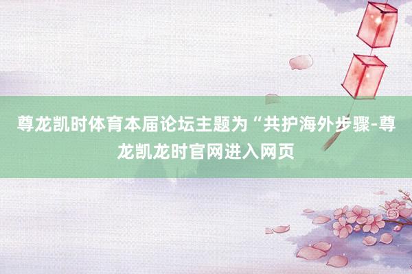 尊龙凯时体育本届论坛主题为“共护海外步骤-尊龙凯龙时官网进入网页