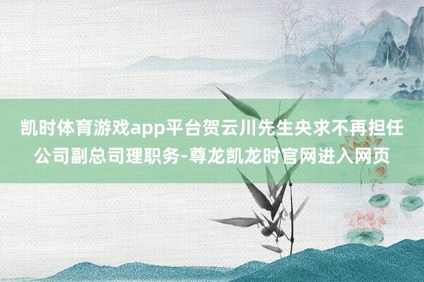 凯时体育游戏app平台贺云川先生央求不再担任公司副总司理职务-尊龙凯龙时官网进入网页