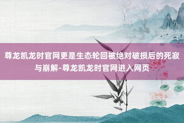 尊龙凯龙时官网更是生态轮回被绝对破损后的死寂与崩解-尊龙凯龙时官网进入网页