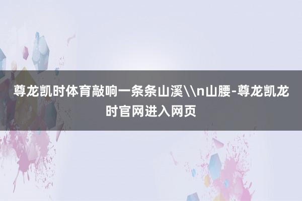 尊龙凯时体育敲响一条条山溪\n山腰-尊龙凯龙时官网进入网页