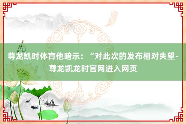 尊龙凯时体育他暗示：“对此次的发布相对失望-尊龙凯龙时官网进入网页