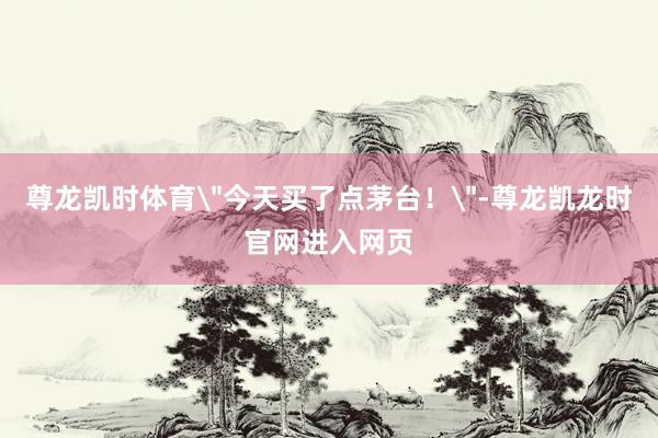 尊龙凯时体育＂今天买了点茅台！＂-尊龙凯龙时官网进入网页