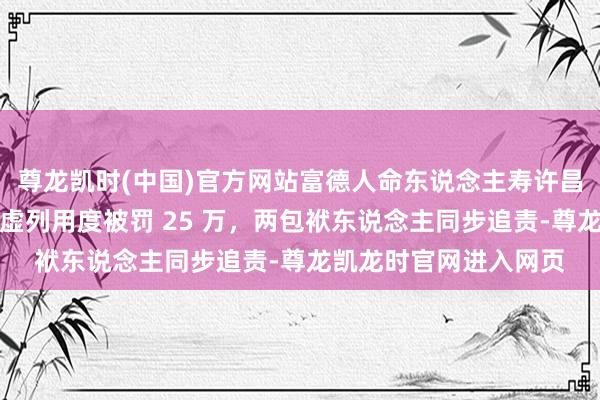 尊龙凯时(中国)官方网站富德人命东说念主寿许昌支公司因误导销售、虚列用度被罚 25 万，两包袱东说念主同步追责-尊龙凯龙时官网进入网页