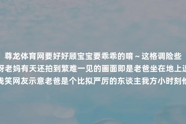 尊龙体育网要好好顾宝宝要乖乖的唷～这格调险些即是把猫妈方丈里后辈呀老妈有天还拍到繁难一见的画面即是老爸坐在地上逗弄小猫还时相同流露浅笑网友示意老爸是个比拟严厉的东谈主我方小时刻他齐不会坐在地板陪她玩对网友来说这样的画面果真很难见到老爸刚启动反对养猫到当今待小猫们如亲孙这反差看得连网友们齐笑歪了发布于：广东省-尊龙凯龙时官网进入网页