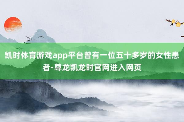凯时体育游戏app平台曾有一位五十多岁的女性患者-尊龙凯龙时官网进入网页